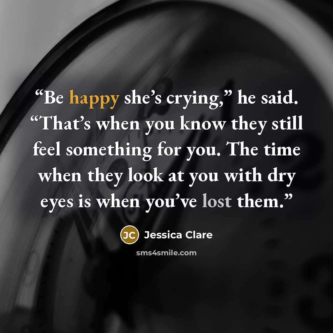 “Be happy she’s crying,” he said. “That’s when you know they still feel something for you. The time when they look at you with dry eyes is when you’ve lost them.” quote by Jessica Clare