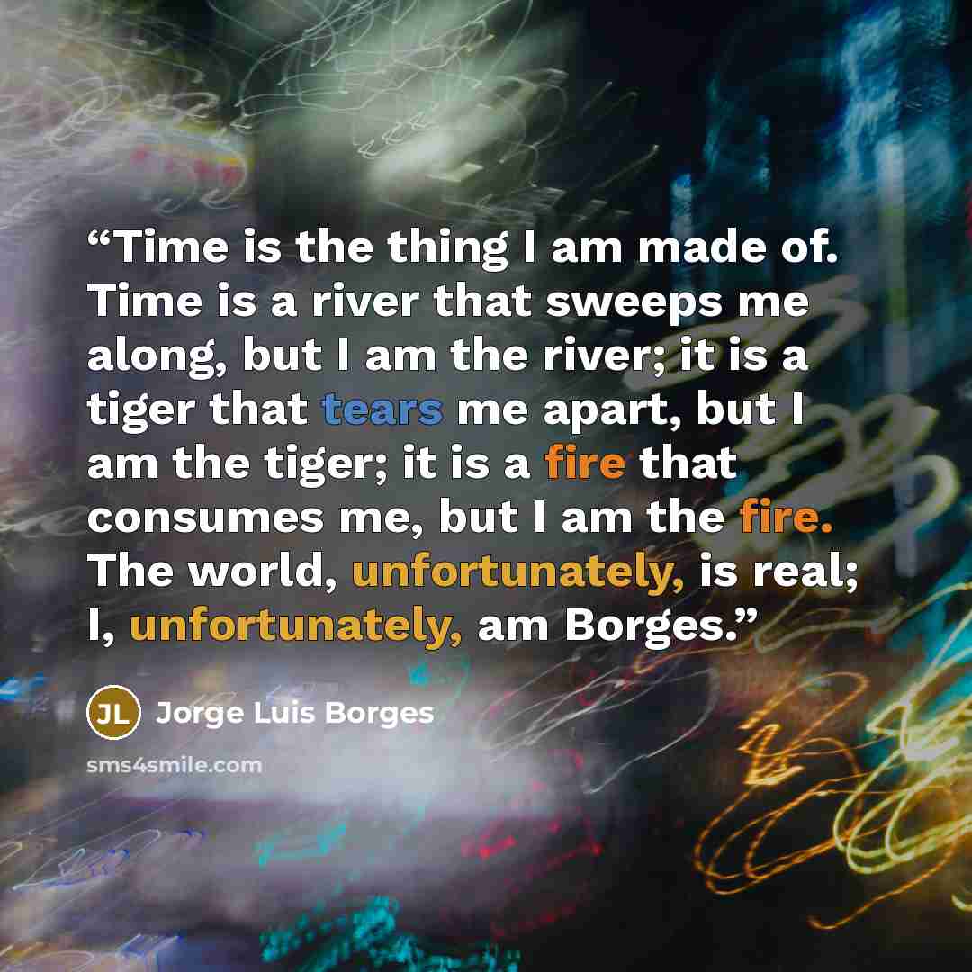 “Time is the thing I am made of. Time is a river that sweeps me along, but I am the river; it is a tiger that tears me apart, but I am the tiger; it is a fire that consumes me, but I am the fire. The world, unfortunately, is real; I, unfortunately, am Borges.” quote by Jorge Luis Borges