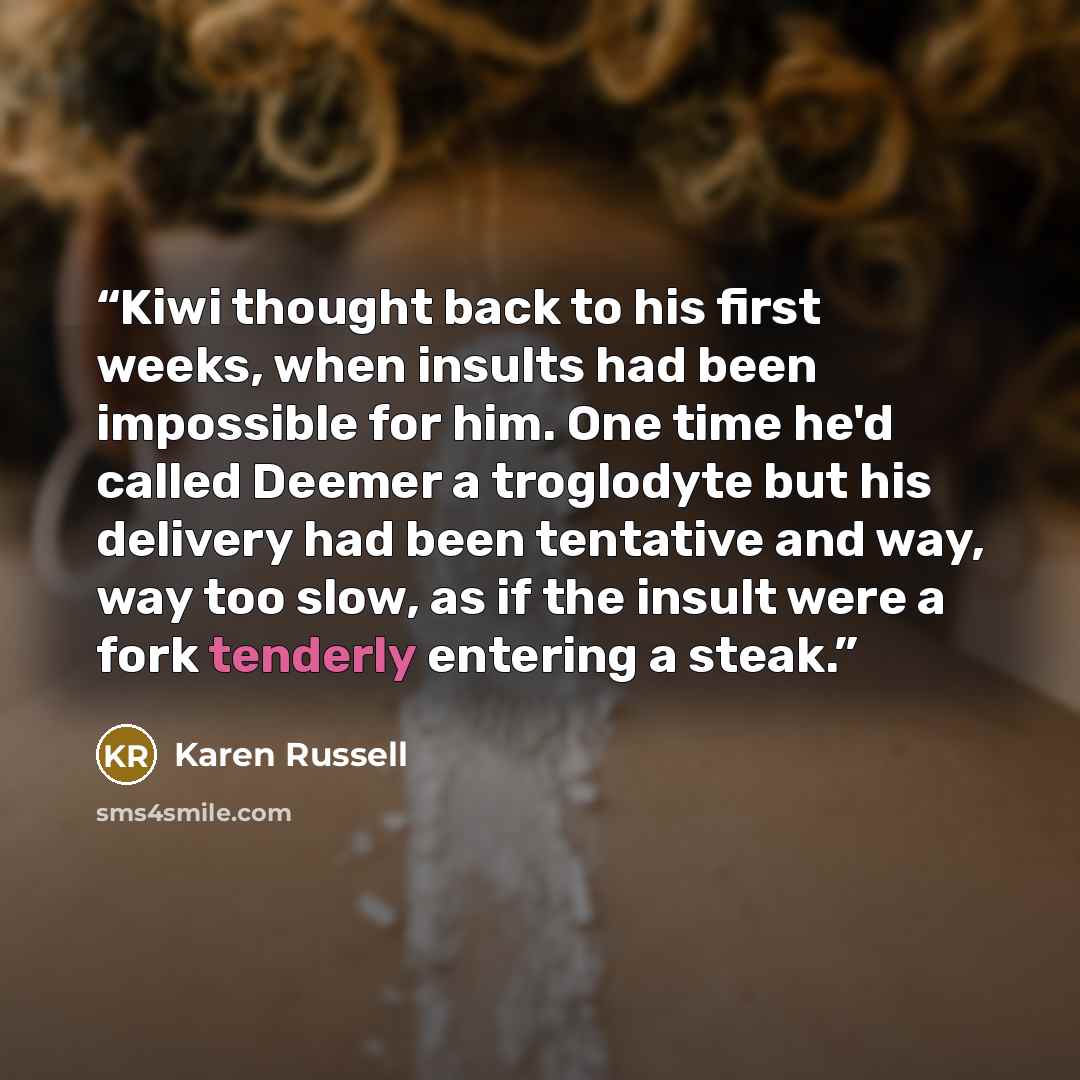“Kiwi thought back to his first weeks, when insults had been impossible for him. One time he'd called Deemer a troglodyte but his delivery had been tentative and way, way too slow, as if the insult were a fork tenderly entering a steak.” quote by Karen Russell