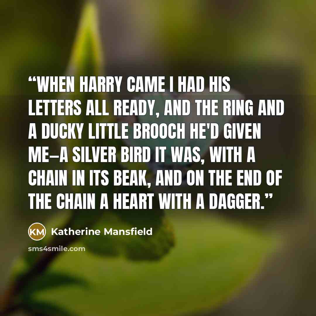 “When Harry came I had his letters all ready, and the ring and a ducky little brooch he'd given me—a silver bird it was, with a chain in its beak, and on the end of the chain a heart with a dagger.” quote by Katherine Mansfield