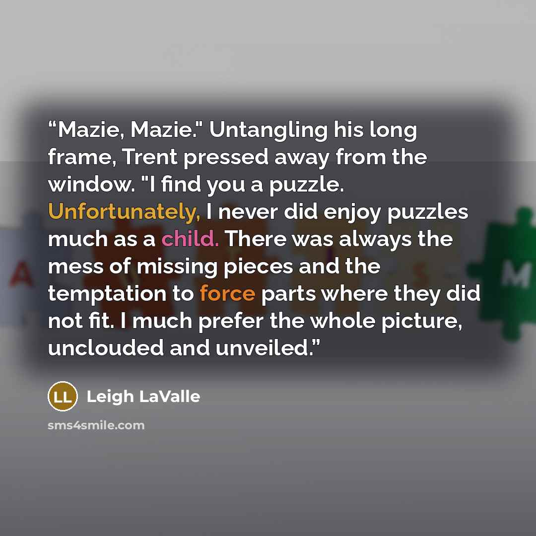 “Mazie, Mazie." Untangling his long frame, Trent pressed away from the window. "I find you a puzzle. Unfortunately, I never did enjoy puzzles much as a child. There was always the mess of missing pieces and the temptation to force parts where they did not fit. I much prefer the whole picture…” quote by Leigh LaValle