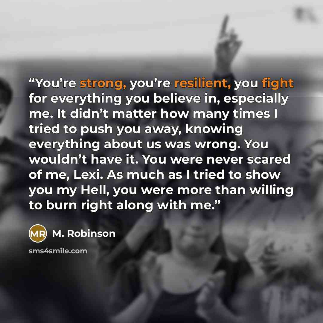 “You’re strong, you’re resilient, you fight for everything you believe in, especially me. It didn’t matter how many times I tried to push you away, knowing everything about us was wrong. You wouldn’t have it. You were never scared of me, Lexi. As much as I tried to show you my Hell, you were more…” quote by M. Robinson