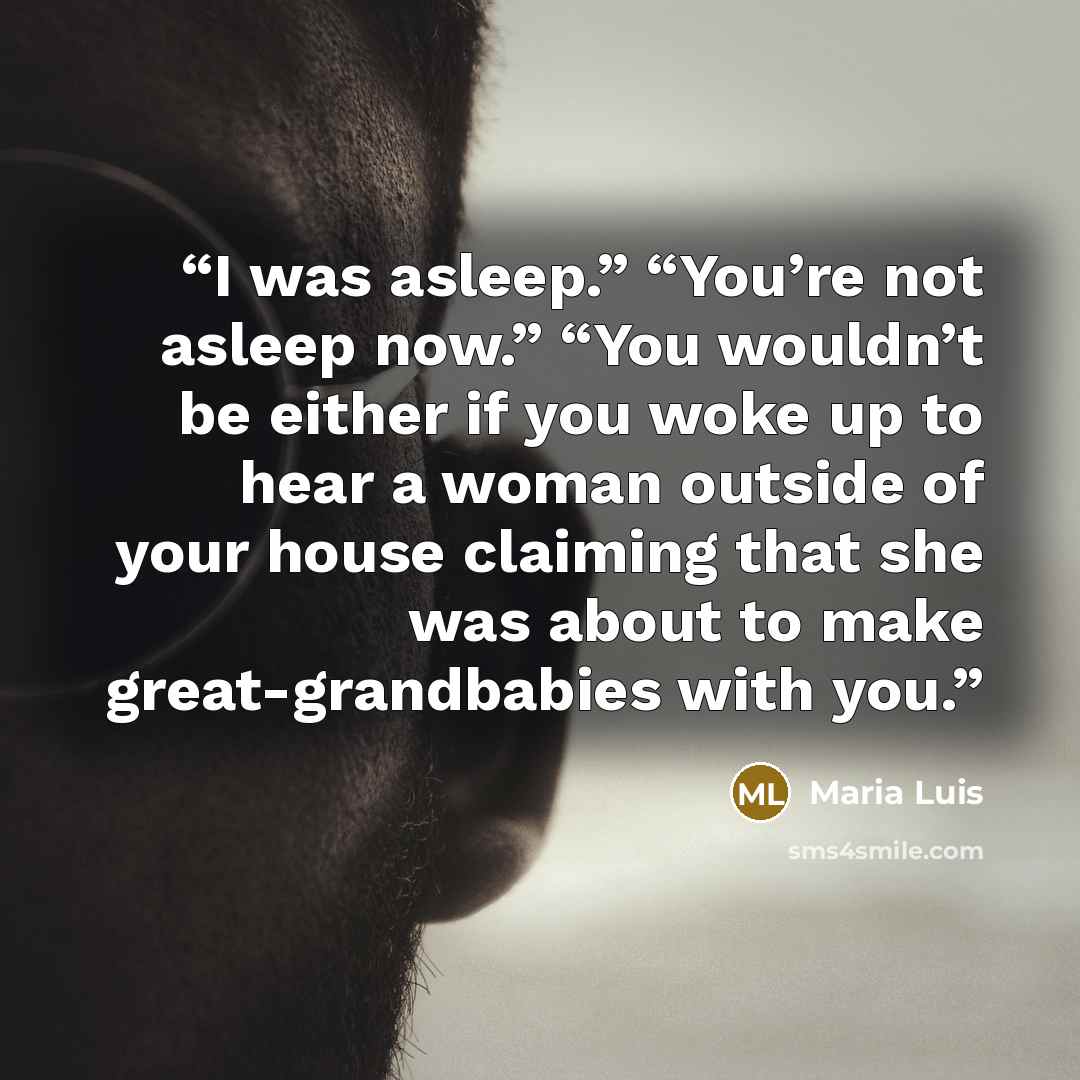 “I was asleep.” “You’re not asleep now.” “You wouldn’t be either if you woke up to hear a woman outside of your house claiming that she was about to make great-grandbabies with you.” quote by Maria Luis