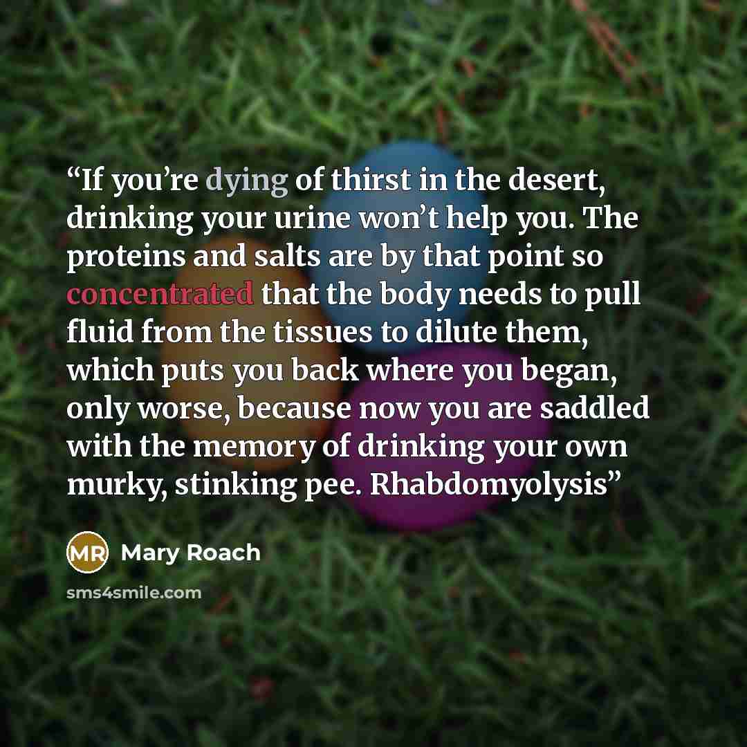 “If you’re dying of thirst in the desert, drinking your urine won’t help you. The proteins and salts are by that point so concentrated that the body needs to pull fluid from the tissues to dilute them, which puts you back where you began, only worse, because now you are saddled with the memory of…” quote by Mary Roach