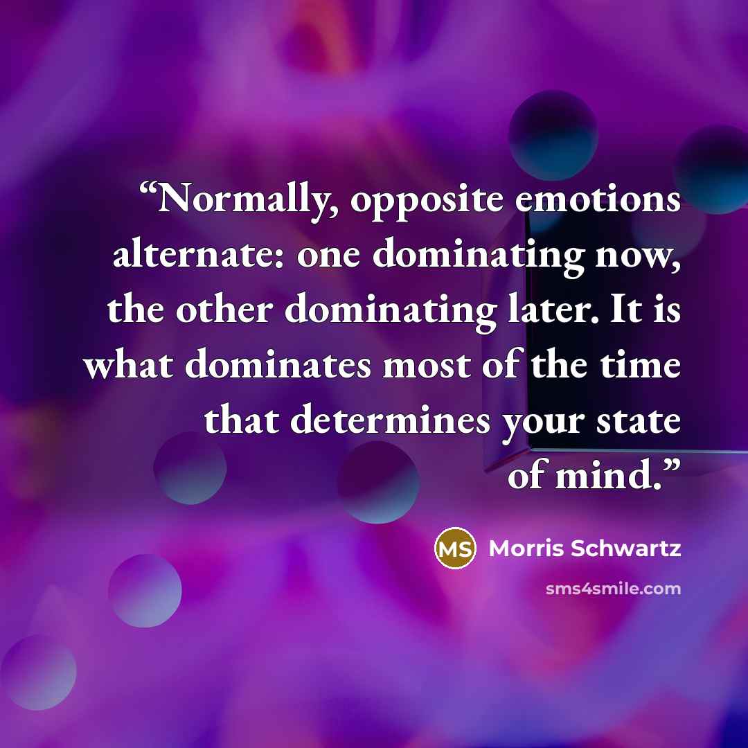 “Normally, opposite emotions alternate: one dominating now, the other dominating later. It is what dominates most of the time that determines your state of mind.” quote by Morris Schwartz