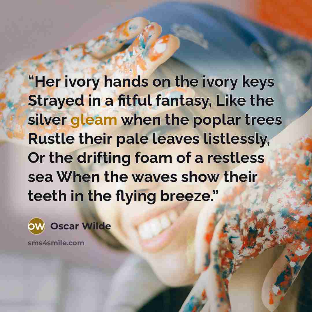 “Her ivory hands on the ivory keys Strayed in a fitful fantasy, Like the silver gleam when the poplar trees Rustle their pale leaves listlessly, Or the drifting foam of a restless sea When the waves show their teeth in the flying breeze.” quote by Oscar Wilde