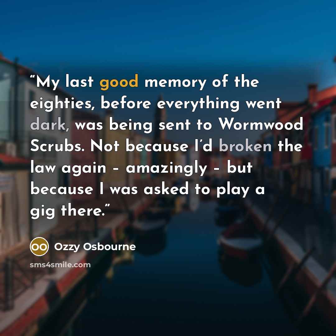 “My last good memory of the eighties, before everything went dark, was being sent to Wormwood Scrubs. Not because I’d broken the law again – amazingly – but because I was asked to play a gig there.” quote by Ozzy Osbourne