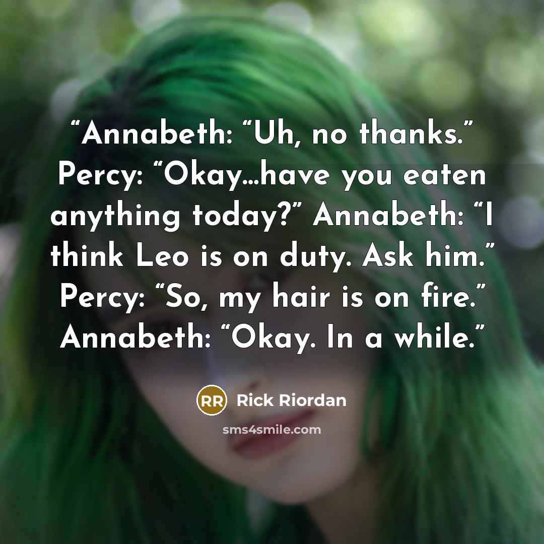 “Annabeth: “Uh, no thanks.” Percy: “Okay…have you eaten anything today?” Annabeth: “I think Leo is on duty. Ask him.” Percy: “So, my hair is on fire.” Annabeth: “Okay. In a while.” quote by Rick Riordan