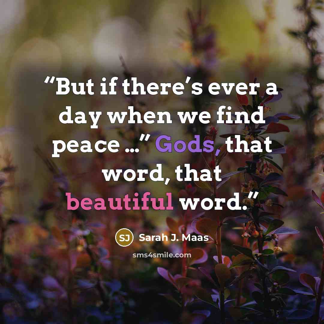“But if there’s ever a day when we find peace …” Gods, that word, that beautiful word.” quote by Sarah J. Maas