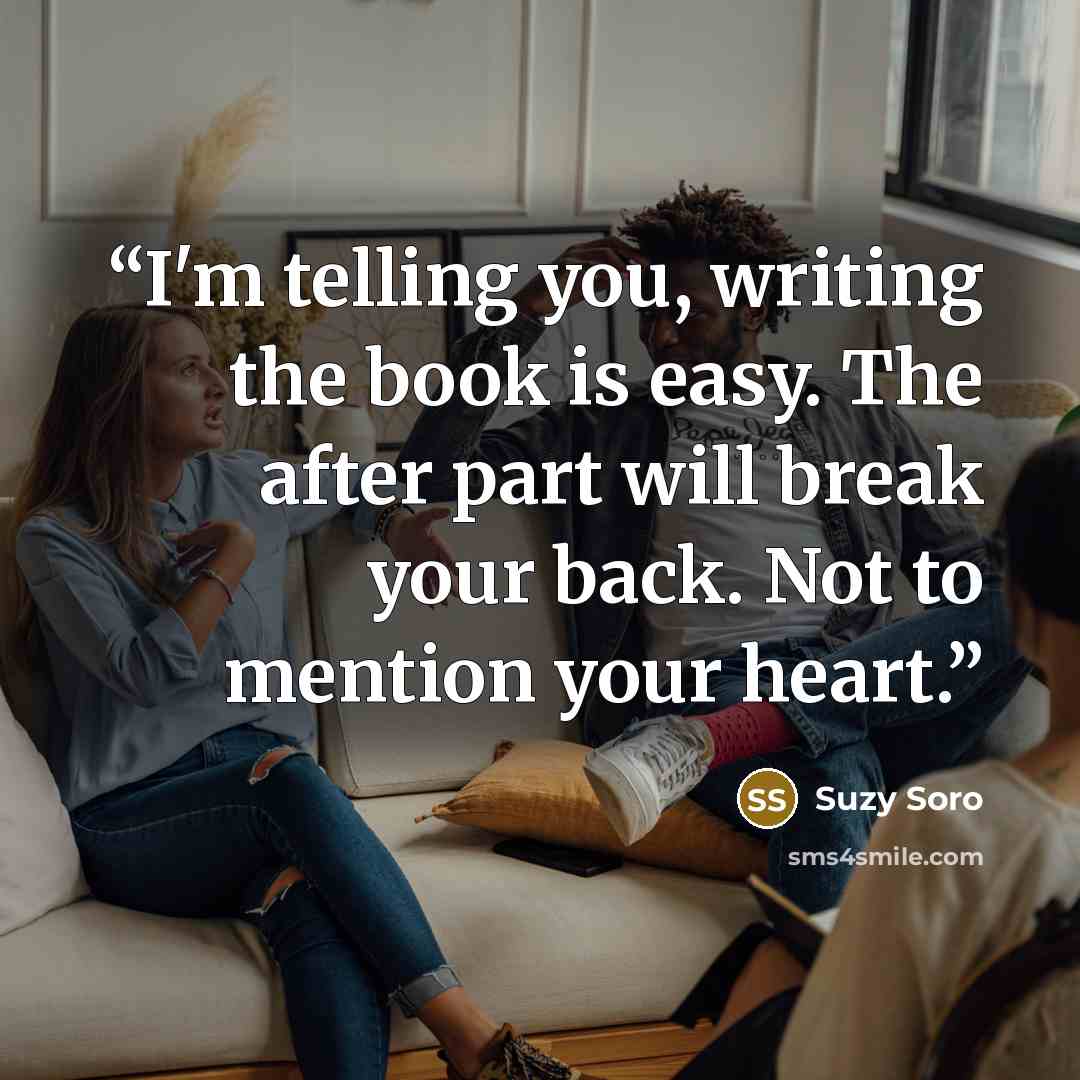“I'm telling you, writing the book is easy. The after part will break your back. Not to mention your heart.” quote by Suzy Soro