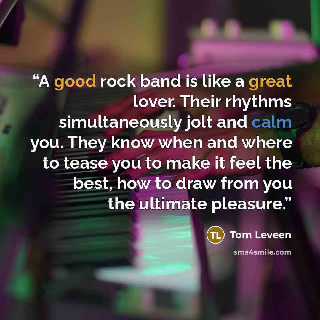 “A good rock band is like a great lover. Their rhythms simultaneously jolt and calm you. They know when and where to tease you to make it feel the best, how to draw from you the ultimate pleasure.” quote by Tom Leveen