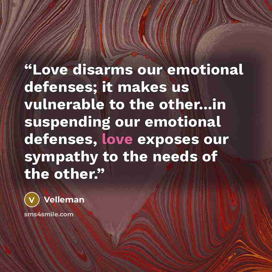 “Love disarms our emotional defenses; it makes us vulnerable to the other...in suspending our emotional defenses, love exposes our sympathy to the needs of the other.” quote by Velleman