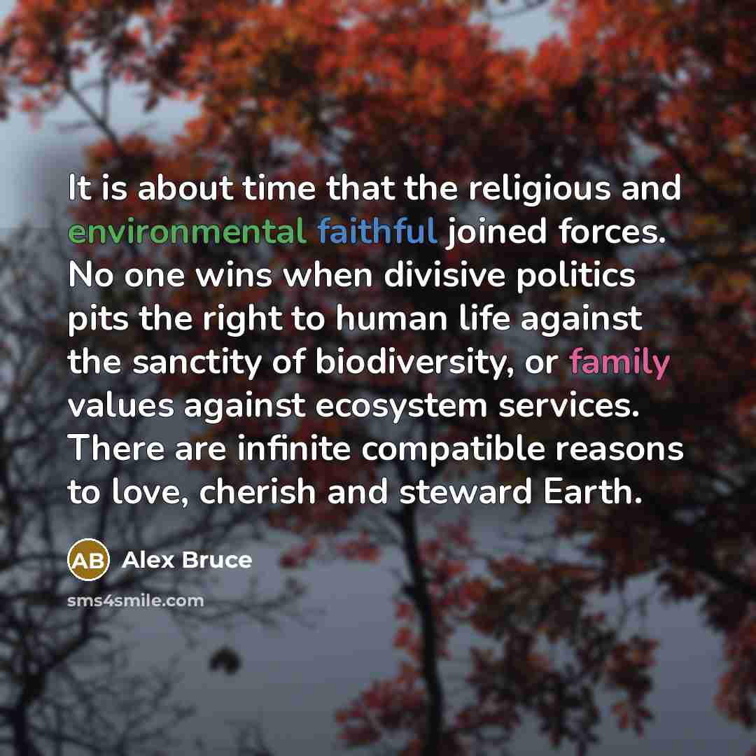 “It is about time that the religious and environmental faithful joined forces. No one wins when divisive politics pits the right to human life against the sanctity of biodiversity, or family values against ecosystem services. There are infinite compatible reasons to love, cherish and steward Earth.” quote by Alex Bruce