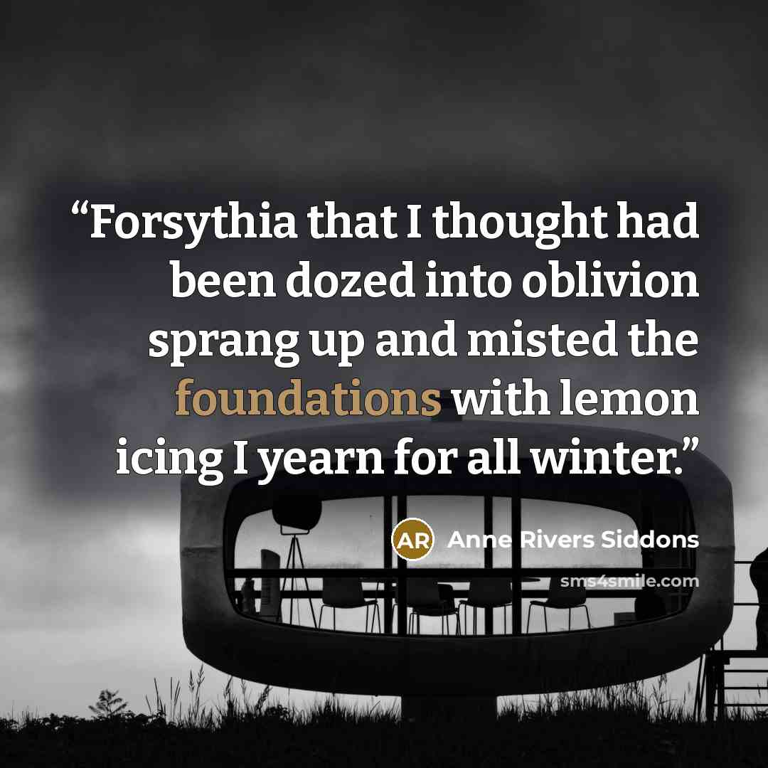 “Forsythia that I thought had been dozed into oblivion sprang up and misted the foundations with lemon icing I yearn for all winter.” quote by Anne Rivers Siddons