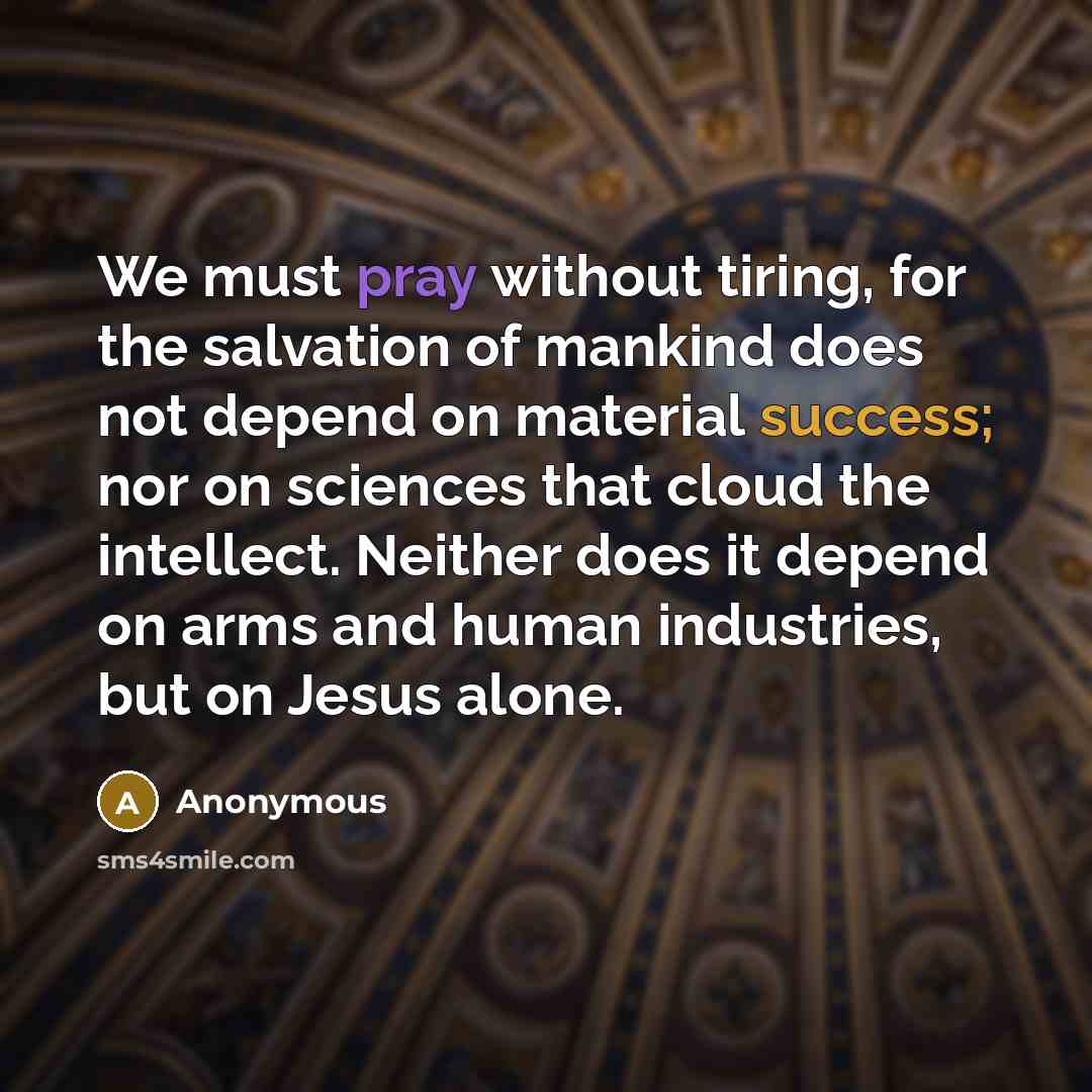 “We must pray without tiring, for the salvation of mankind does not depend on material success; nor on sciences that cloud the intellect. Neither does it depend on arms and human industries, but on Jesus alone.” quote by Anonymous