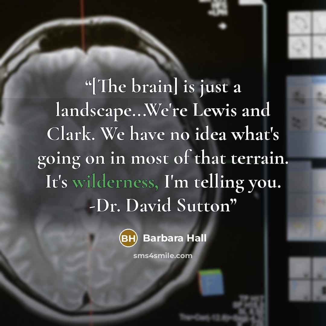 “[The brain] is just a landscape...We're Lewis and Clark. We have no idea what's going on in most of that terrain. It's wilderness, I'm telling you. -Dr. David Sutton” quote by Barbara Hall