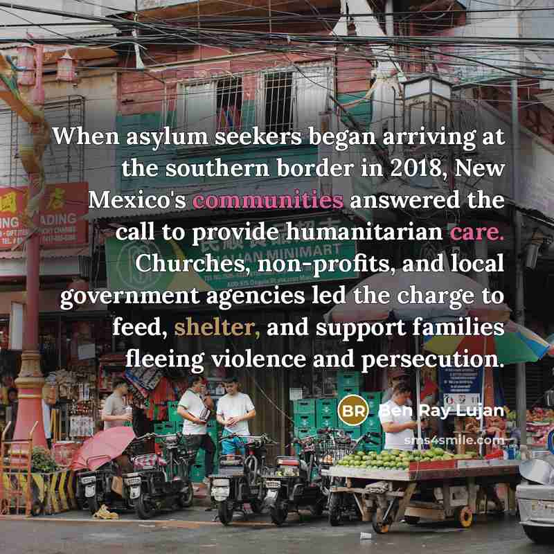 “When asylum seekers began arriving at the southern border in 2018, New Mexico's communities answered the call to provide humanitarian care. Churches, non-profits, and local government agencies led the charge to feed, shelter, and support families fleeing violence and persecution.” quote by Ben Ray Lujan
