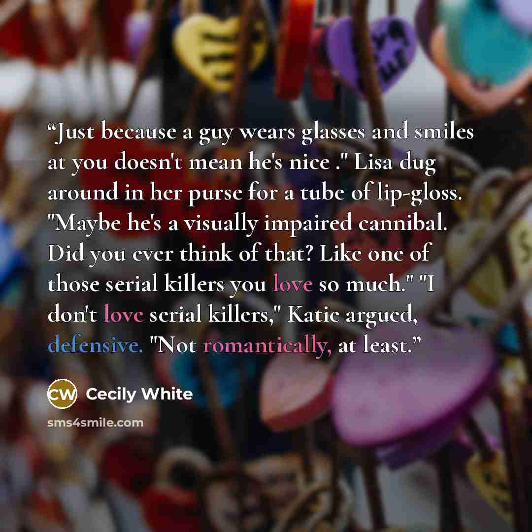 “Just because a guy wears glasses and smiles at you doesn't mean he's nice ." Lisa dug around in her purse for a tube of lip-gloss. "Maybe he's a visually impaired cannibal. Did you ever think of that? Like one of those serial killers you love so much." "I don't love serial killers," Katie argued…” quote by Cecily White