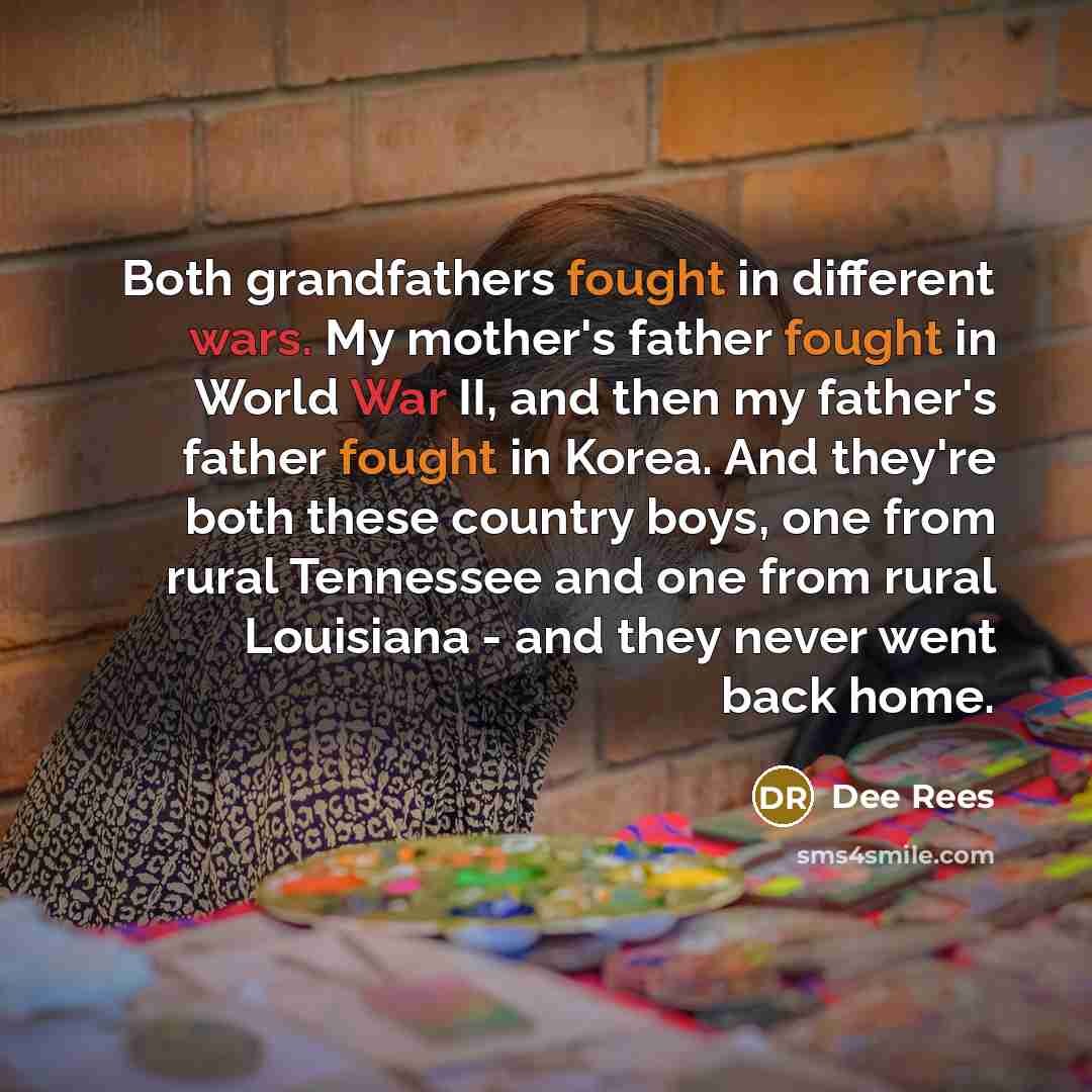 “Both grandfathers fought in different wars. My mother's father fought in World War II, and then my father's father fought in Korea. And they're both these country boys, one from rural Tennessee and one from rural Louisiana - and they never went back home.” quote by Dee Rees