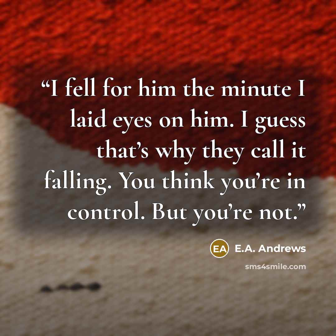 “I fell for him the minute I laid eyes on him. I guess that’s why they call it falling. You think you’re in control. But you’re not.” quote by E.A. Andrews