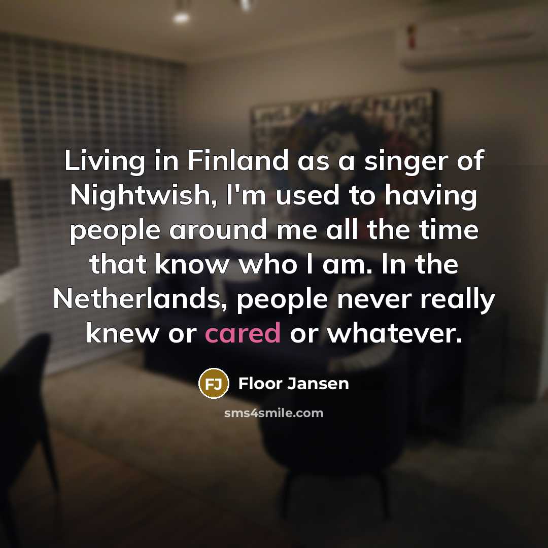 “Living in Finland as a singer of Nightwish, I'm used to having people around me all the time that know who I am. In the Netherlands, people never really knew or cared or whatever.” quote by Floor Jansen