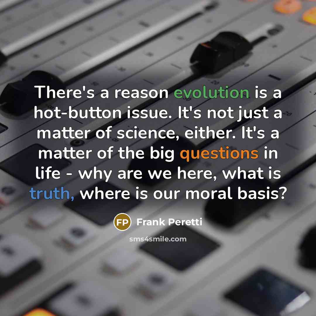 “There's a reason evolution is a hot-button issue. It's not just a matter of science, either. It's a matter of the big questions in life - why are we here, what is truth, where is our moral basis?” quote by Frank Peretti