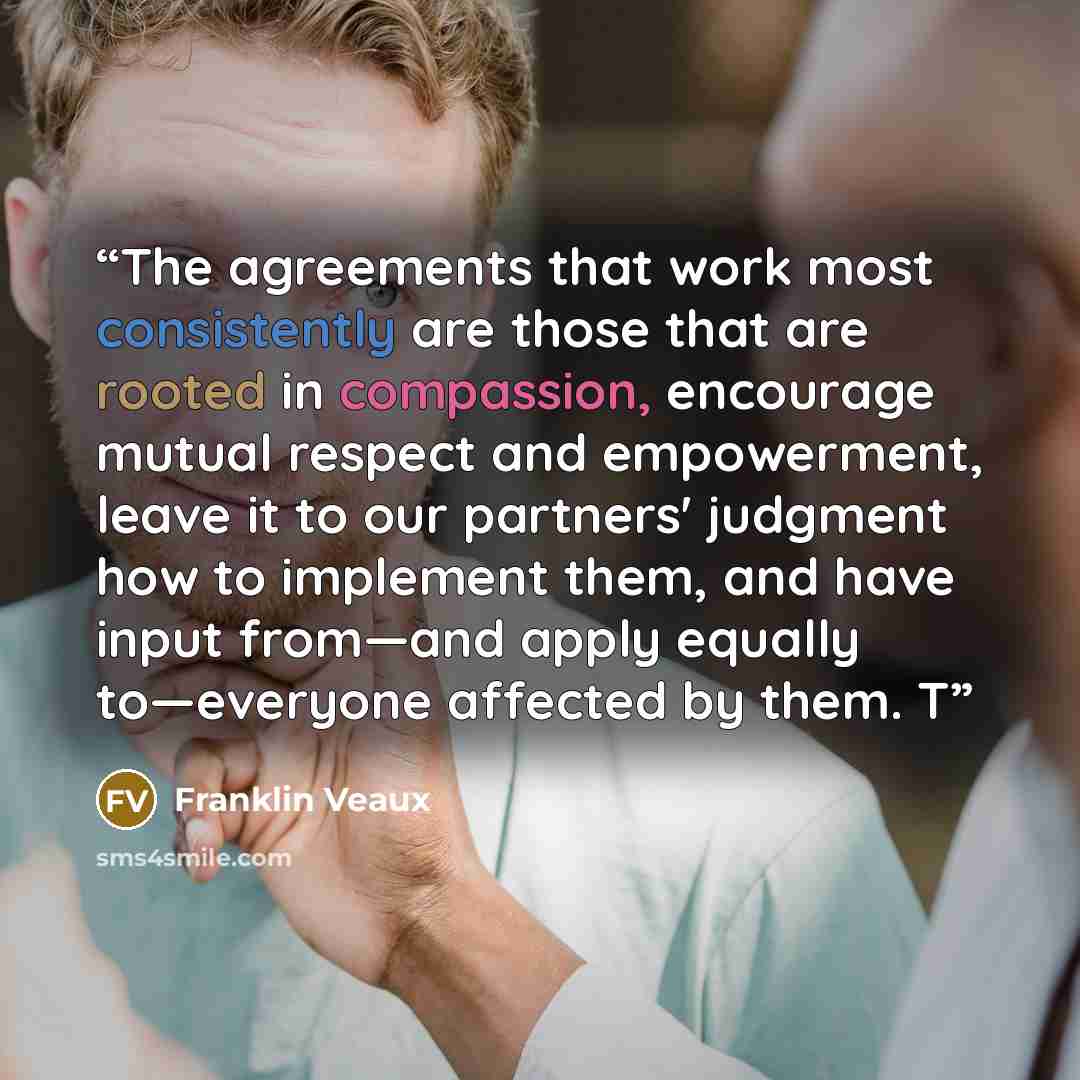“The agreements that work most consistently are those that are rooted in compassion, encourage mutual respect and empowerment, leave it to our partners' judgment how to implement them, and have input from—and apply equally to—everyone affected by them. T” quote by Franklin Veaux