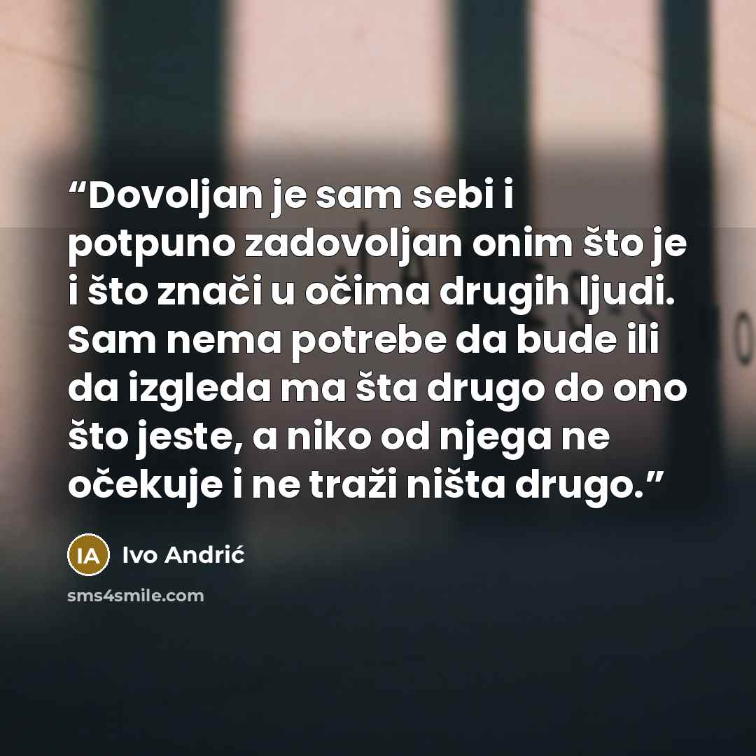 “Dovoljan je sam sebi i potpuno zadovoljan onim što je i što znači u očima drugih ljudi. Sam nema potrebe da bude ili da izgleda ma šta drugo do ono što jeste, a niko od njega ne očekuje i ne traži ništa drugo.” quote by Ivo Andrić
