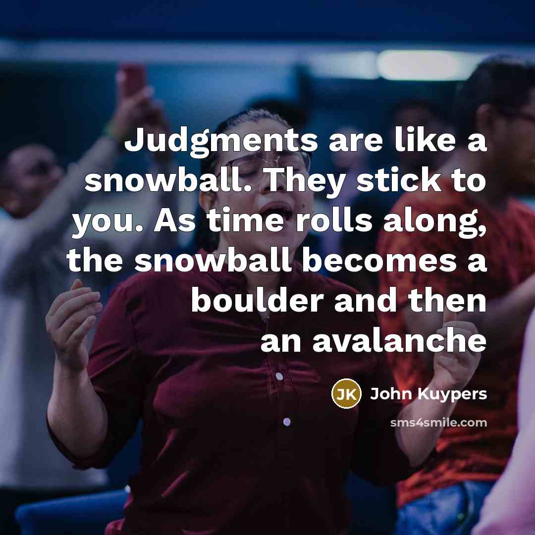 “Judgments are like a snowball. They stick to you. As time rolls along, the snowball becomes a boulder and then an avalanche” quote by John Kuypers