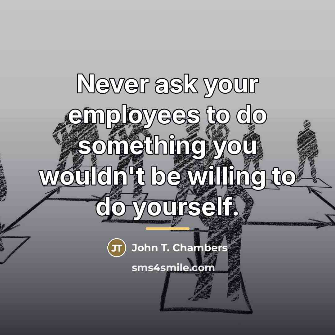 “Never ask your employees to do something you wouldn't be…” quote by John T. Chambers