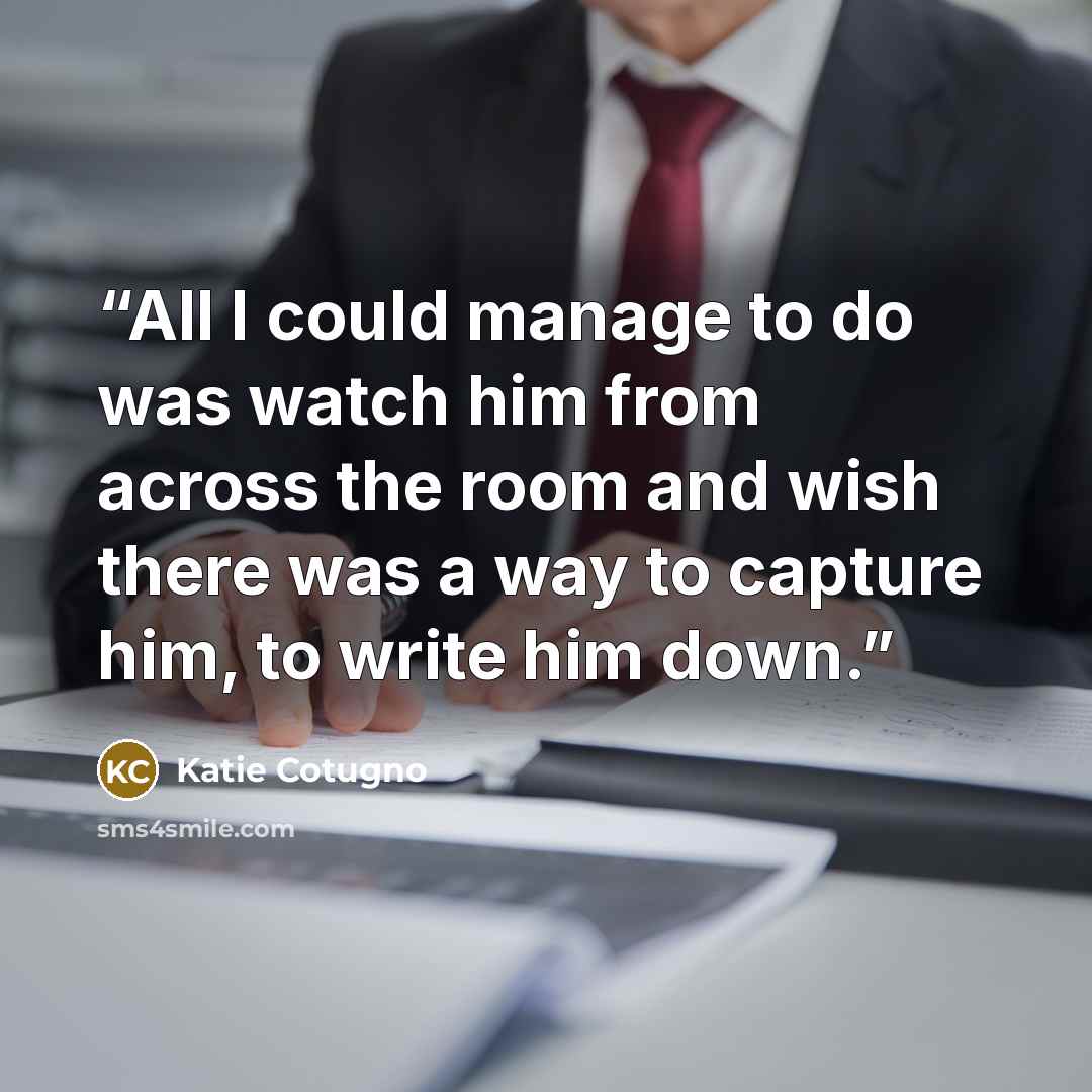 “All I could manage to do was watch him from across the room and wish there was a way to capture him, to write him down.” quote by Katie Cotugno
