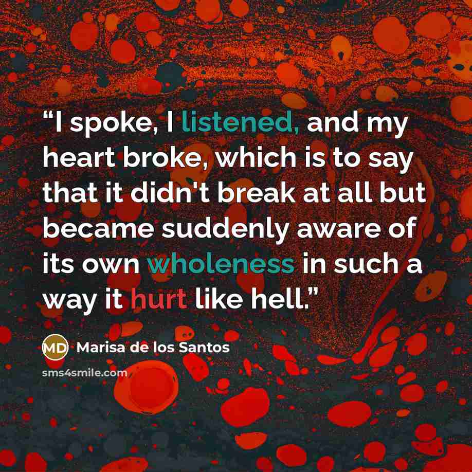 “I spoke, I listened, and my heart broke, which is to say that it didn't break at all but became suddenly aware of its own wholeness in such a way it hurt like hell.” quote by Marisa de los Santos
