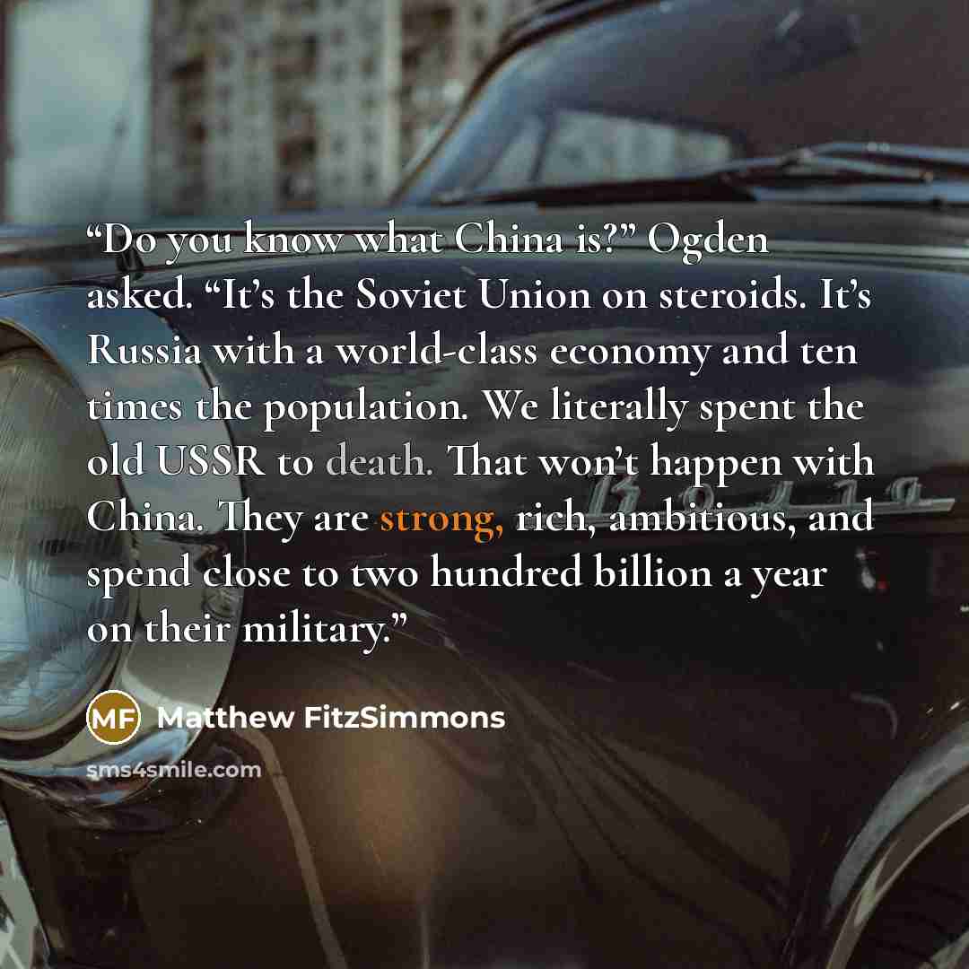 “Do you know what China is?” Ogden asked. “It’s the Soviet Union on steroids. It’s Russia with a world-class economy and ten times the population. We literally spent the old USSR to death. That won’t happen with China. They are strong, rich, ambitious, and spend close to two hundred billion a year…” quote by Matthew FitzSimmons