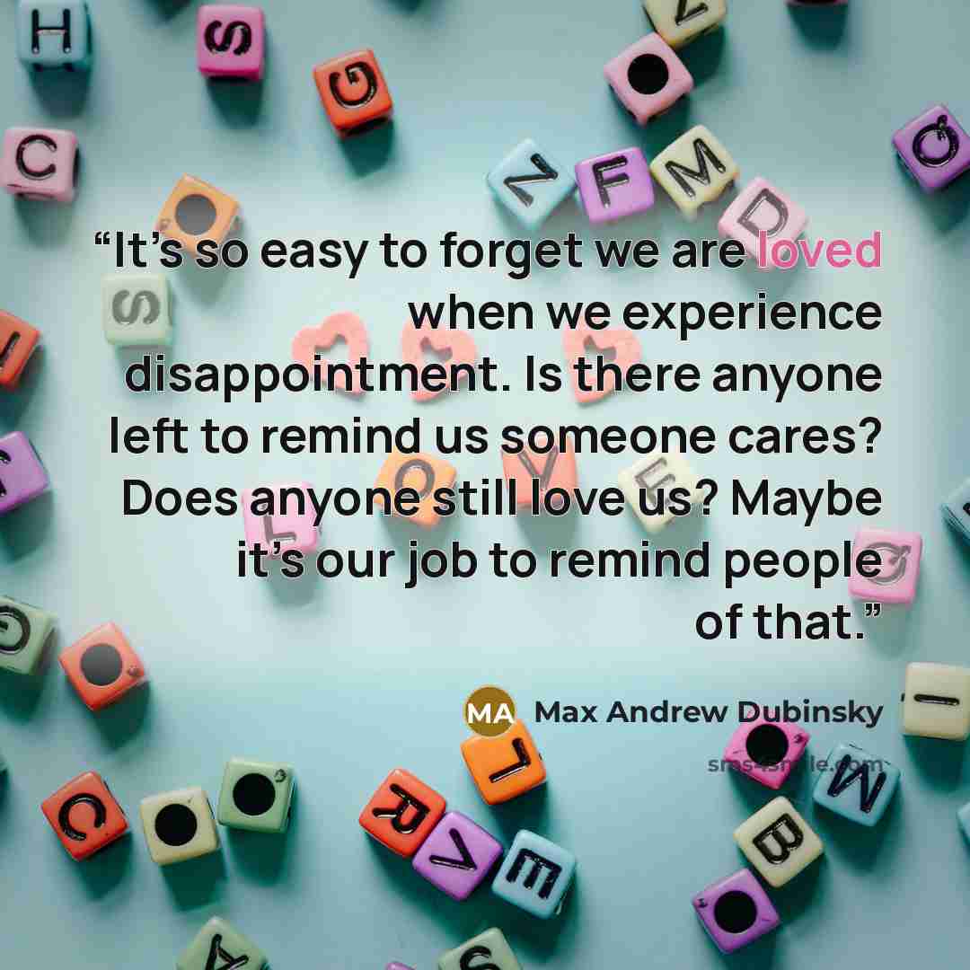 “It’s so easy to forget we are loved when we experience disappointment. Is there anyone left to remind us someone cares? Does anyone still love us? Maybe it’s our job to remind people of that.” quote by Max Andrew Dubinsky