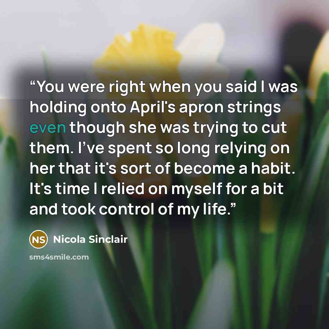 “You were right when you said I was holding onto April's apron strings even though she was trying to cut them. I've spent so long relying on her that it's sort of become a habit. It's time I relied on myself for a bit and took control of my life.” quote by Nicola Sinclair