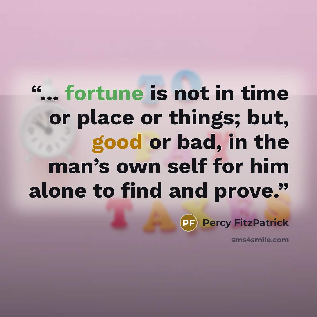 “... fortune is not in time or place or things; but, good or bad, in the man’s own self for him alone to find and prove.” quote by Percy FitzPatrick