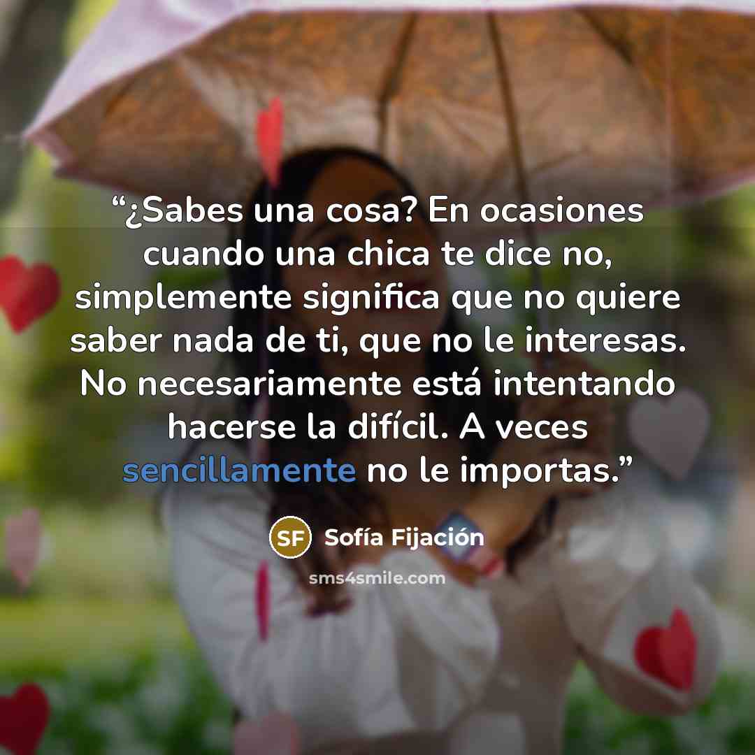 “¿Sabes una cosa? En ocasiones cuando una chica te dice no, simplemente significa que no quiere saber nada de ti, que no le interesas. No necesariamente está intentando hacerse la difícil. A veces sencillamente no le importas.” quote by Sofía Fijación