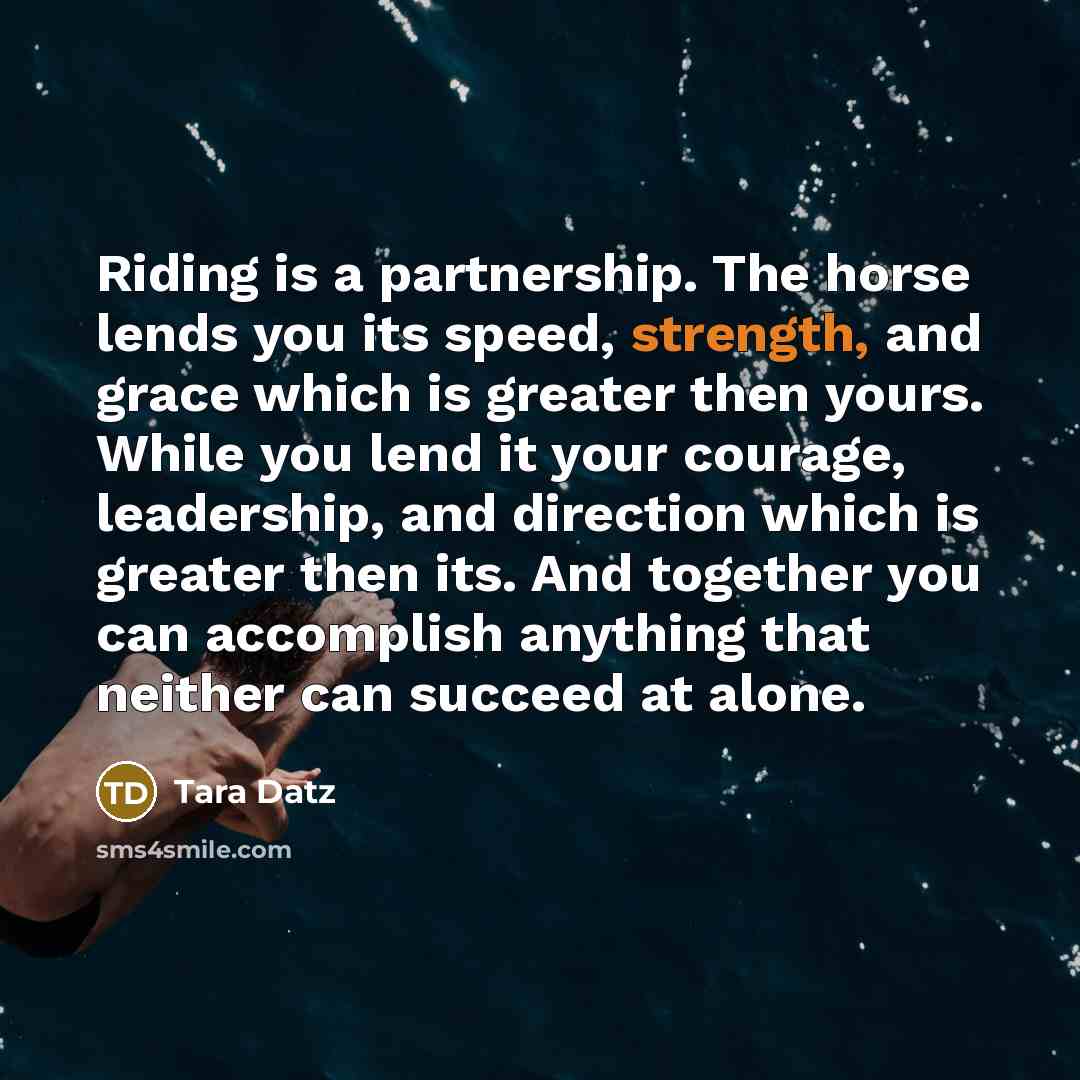 “Riding is a partnership. The horse lends you its speed, strength, and grace which is greater then yours. While you lend it your courage, leadership, and direction which is greater then its. And together you can accomplish anything that neither can succeed at alone.” quote by Tara Datz