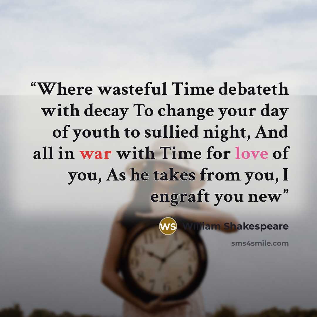 “Where wasteful Time debateth with decay To change your day of youth to sullied night, And all in war with Time for love of you, As he takes from you, I engraft you new” quote by William Shakespeare