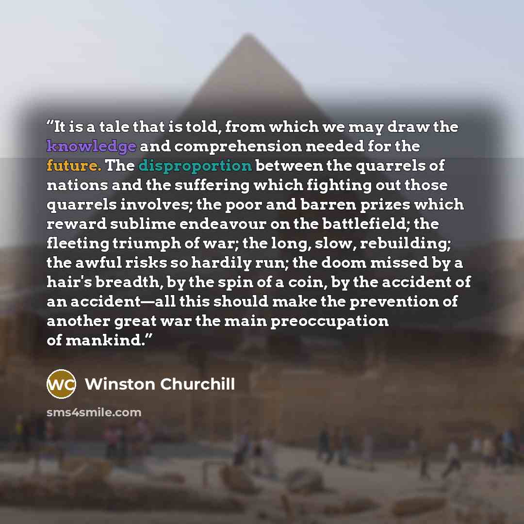 “It is a tale that is told, from which we may draw the knowledge and comprehension needed for the future. The disproportion between the quarrels of nations and the suffering which fighting out those quarrels involves; the poor and barren prizes which reward sublime endeavour on the battlefield; the…” quote by Winston Churchill