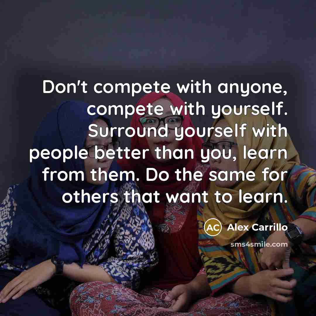 “Don't compete with anyone, compete with yourself. Surround yourself with people better than you, learn from them. Do the same for others that want to learn.” quote by Alex Carrillo