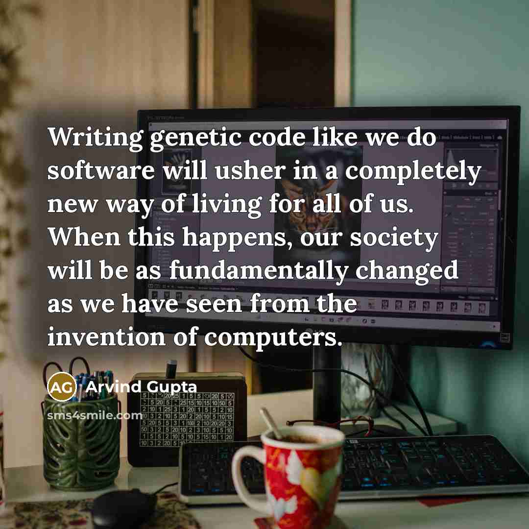 “Writing genetic code like we do software will usher in a completely new way of living for all of us. When this happens, our society will be as fundamentally changed as we have seen from the invention of computers.” quote by Arvind Gupta