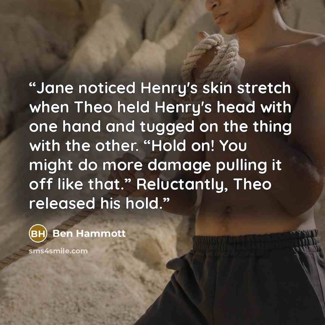 “Jane noticed Henry's skin stretch when Theo held Henry's head with one hand and tugged on the thing with the other. “Hold on! You might do more damage pulling it off like that.” Reluctantly, Theo released his hold.” quote by Ben Hammott