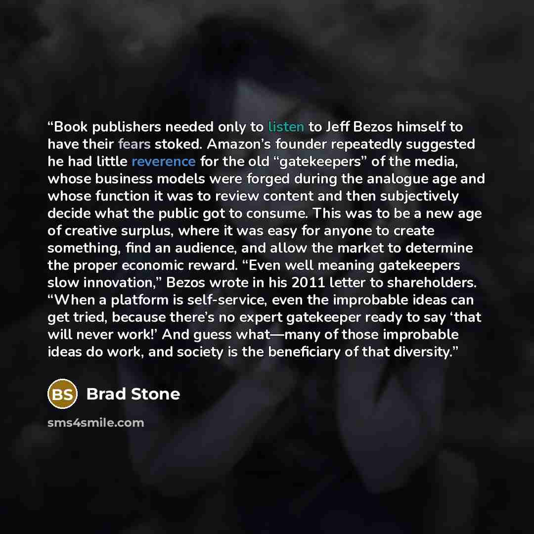 “Book publishers needed only to listen to Jeff Bezos himself to have their fears stoked. Amazon’s founder repeatedly suggested he had little reverence for the old “gatekeepers” of the media, whose business models were forged during the analogue age and whose function it was to review content and…” quote by Brad Stone