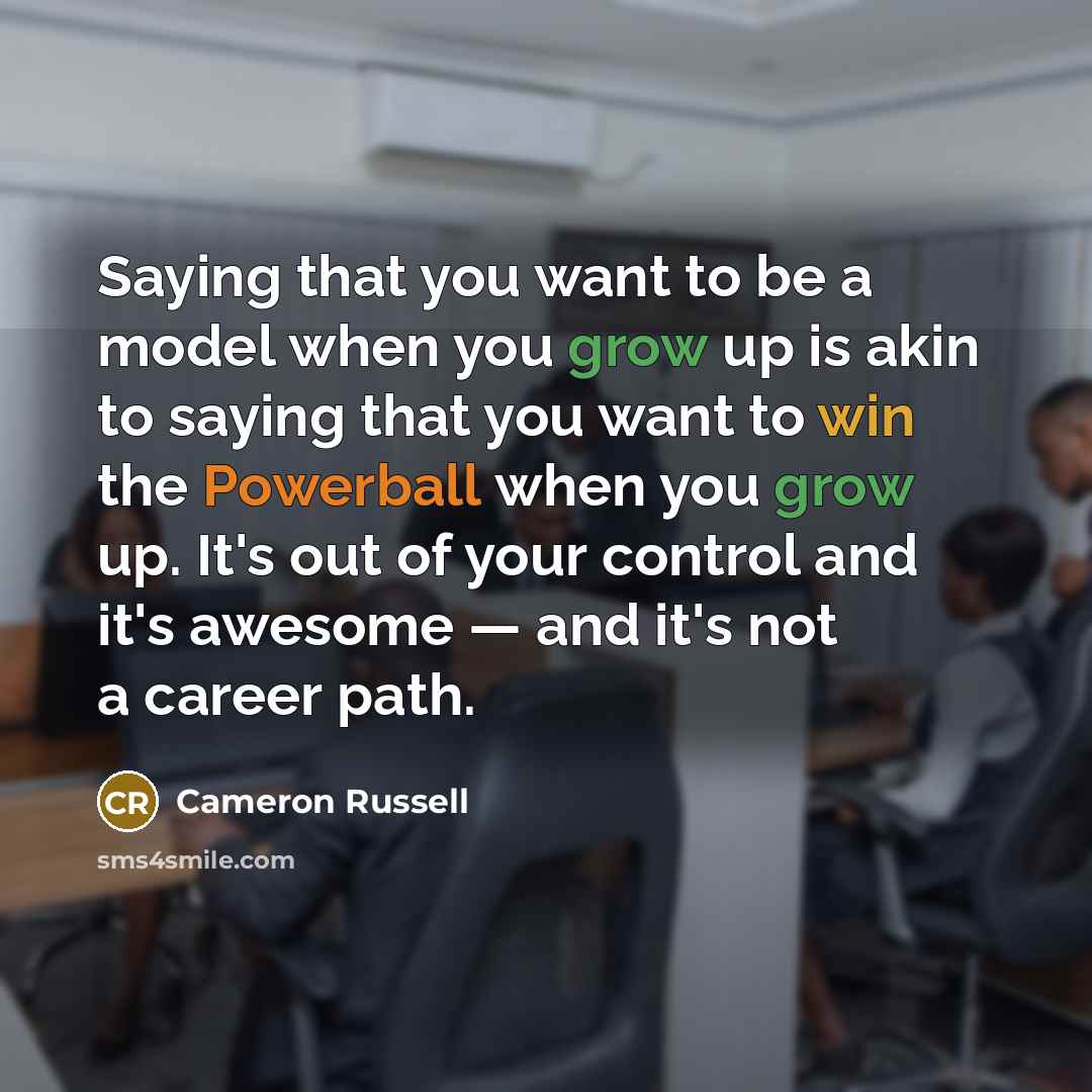 “Saying that you want to be a model when you grow up is akin to saying that you want to win the Powerball when you grow up. It's out of your control and it's awesome — and it's not a career path.” quote by Cameron Russell