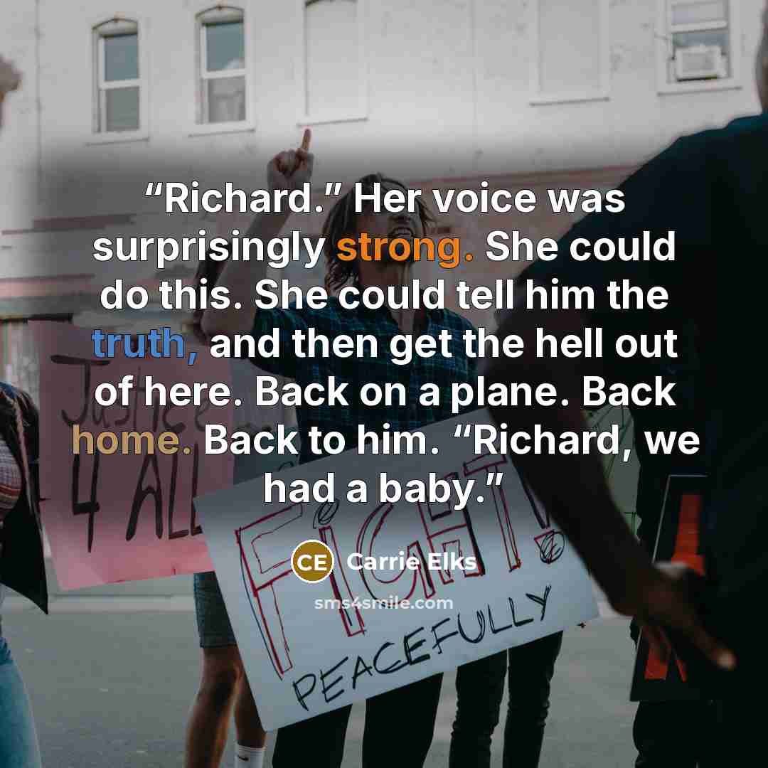 “Richard.” Her voice was surprisingly strong. She could do this. She could tell him the truth, and then get the hell out of here. Back on a plane. Back home. Back to him. “Richard, we had a baby.” quote by Carrie Elks