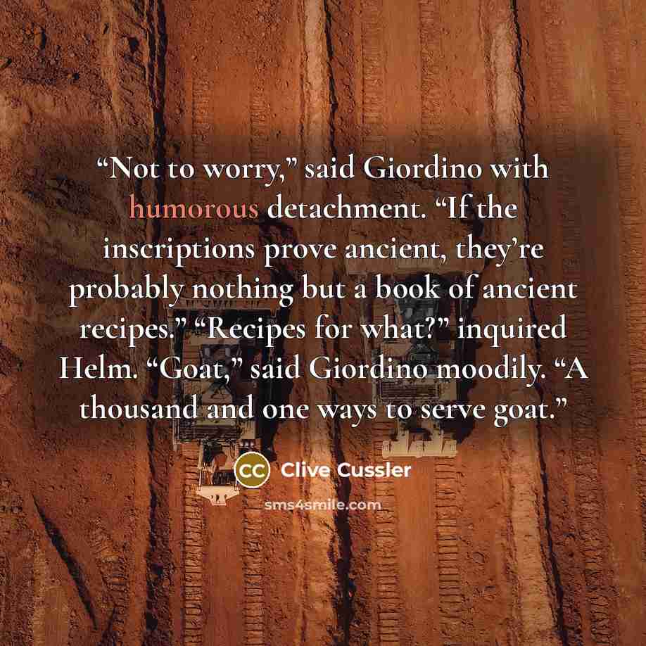 “Not to worry,” said Giordino with humorous detachment. “If the inscriptions prove ancient, they’re probably nothing but a book of ancient recipes.” “Recipes for what?” inquired Helm. “Goat,” said Giordino moodily. “A thousand and one ways to serve goat.” quote by Clive Cussler