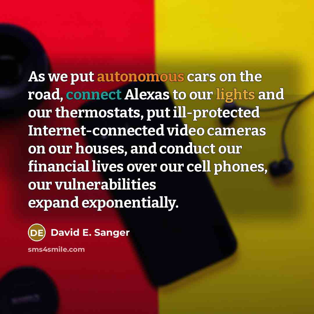 “As we put autonomous cars on the road, connect Alexas to our lights and our thermostats, put ill-protected Internet-connected video cameras on our houses, and conduct our financial lives over our cell phones, our vulnerabilities expand exponentially.” quote by David E. Sanger