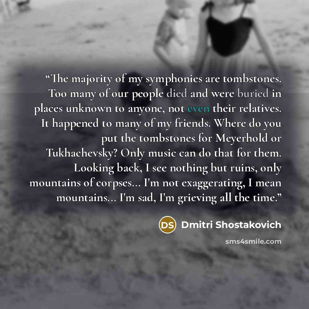 “The majority of my symphonies are tombstones. Too many of our people died and were buried in places unknown to anyone, not even their relatives. It happened to many of my friends. Where do you put the tombstones for Meyerhold or Tukhachevsky? Only music can do that for them. Looking back, I see…” quote by Dmitri Shostakovich