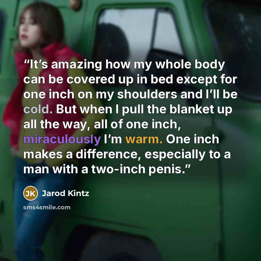 “It’s amazing how my whole body can be covered up in bed except for one inch on my shoulders and I’ll be cold. But when I pull the blanket up all the way, all of one inch, miraculously I’m warm. One inch makes a difference, especially to a man with a two-inch penis.” quote by Jarod Kintz